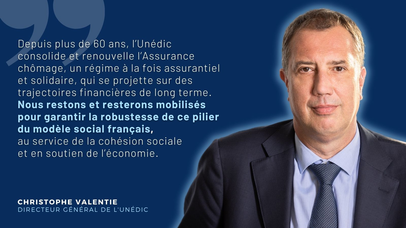 Citation de Christophe Valentie, directeur général de l'Unédic : "Depuis plus de 60 ans, l’Unédic consolide et renouvelle l’Assurance chômage, un régime à la fois assurantiel et solidaire, qui se projette sur des trajectoires financières de long terme. Nous restons et resterons mobilisés pour garantir la robustesse de ce pilier du modèle social français, au service de la cohésion sociale et en soutien de l’économie."