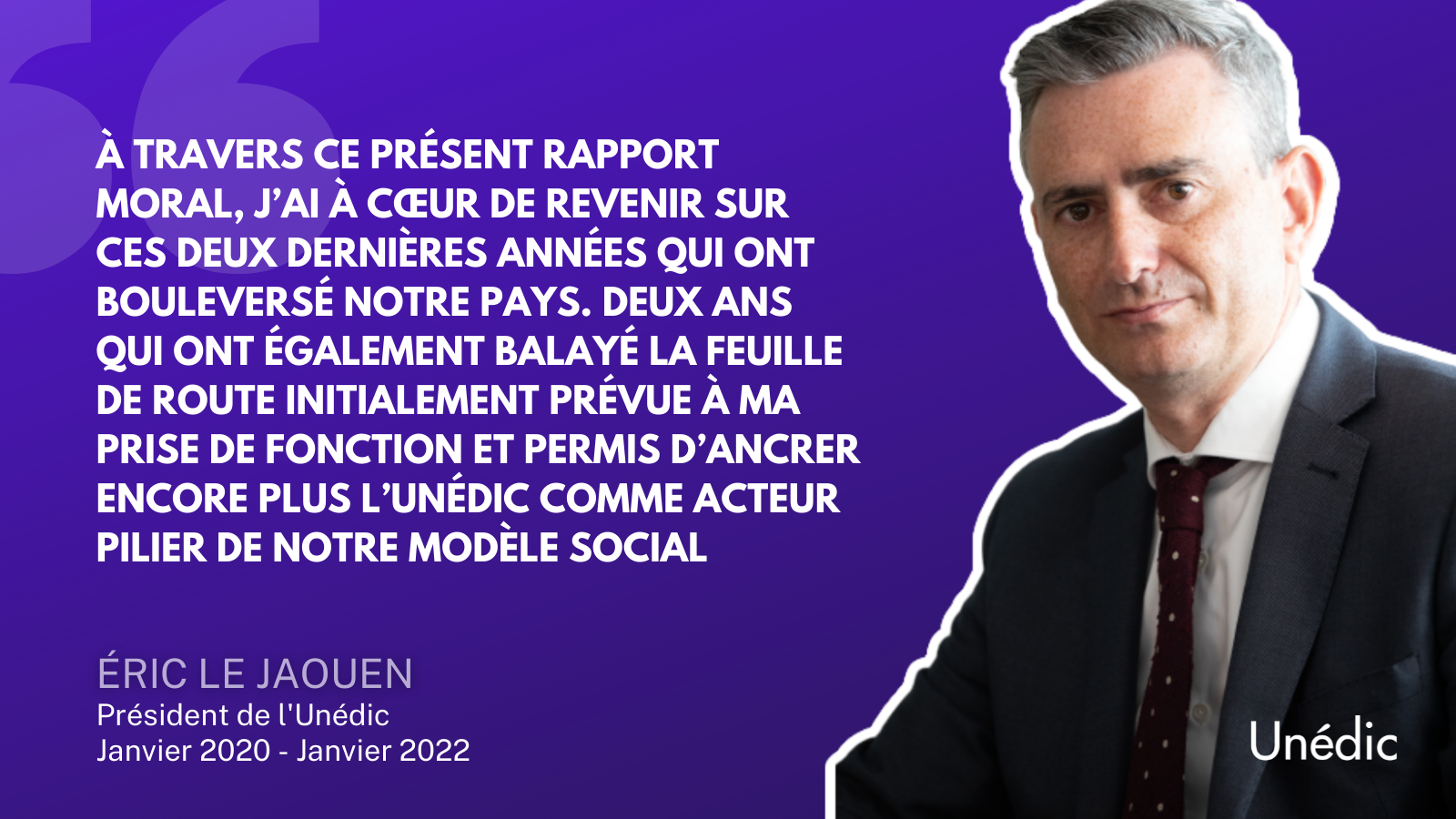 Citation d'Eric Le Jaouen : "À travers ce présent rapport moral, j’ai à cœur de revenir sur ces deux dernières années qui ont bouleversé notre pays. Deux ans qui ont également balayé la feuille de route initialement prévue à ma prise de fonction et permis d’ancrer encore plus l’Unédic comme acteur pilier de notre modèle social."